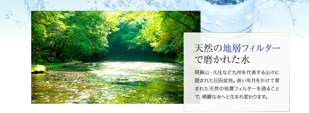 天然の地層フィルターで磨かれた水 阿蘇山・久住など九州を代表する山々に囲まれた日田盆地。長い年月をかけて育まれた天然の地層フィルターを通ることで、綺麗な水へと生まれ変わります。
