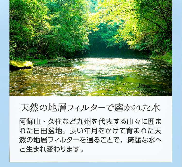 天然の地層フィルターで磨かれた水 阿蘇山・久住など九州を代表する山々に囲まれた日田盆地。長い年月をかけて育まれた天然の地層フィルターを通ることで、綺麗な水へと生まれ変わります。